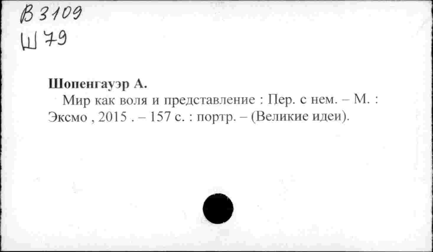 ﻿&3-/09
Шопенгауэр А.
Мир как воля и представление : Пер. с нем. - М. : Эксмо , 2015 . - 157 с. ; портр. - (Великие идеи).